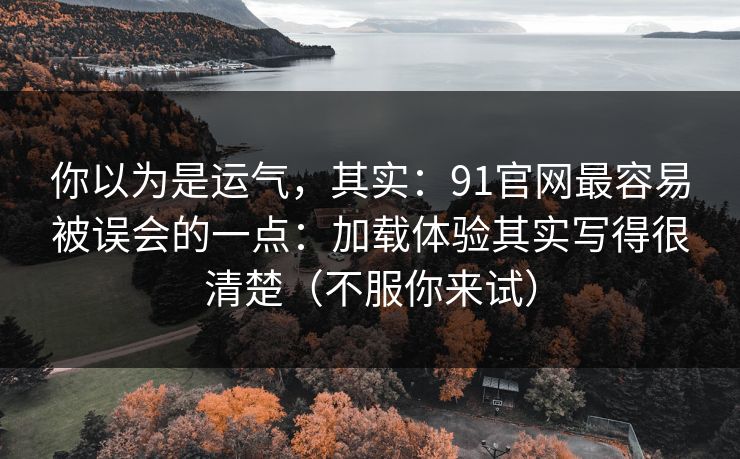 你以为是运气，其实：91官网最容易被误会的一点：加载体验其实写得很清楚（不服你来试）