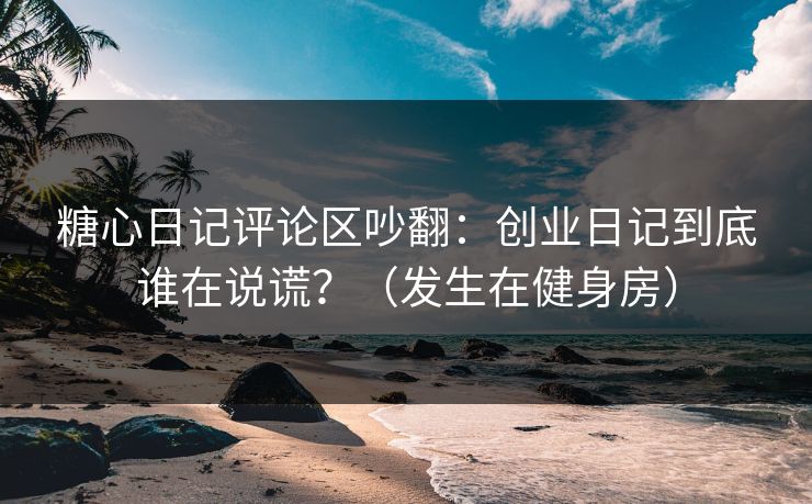糖心日记评论区吵翻：创业日记到底谁在说谎？（发生在健身房）