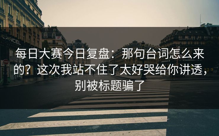 每日大赛今日复盘：那句台词怎么来的？这次我站不住了太好哭给你讲透，别被标题骗了