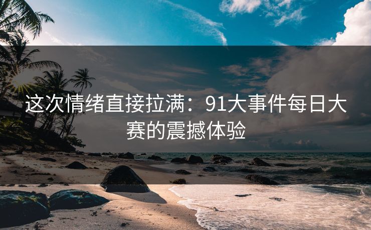 这次情绪直接拉满：91大事件每日大赛的震撼体验