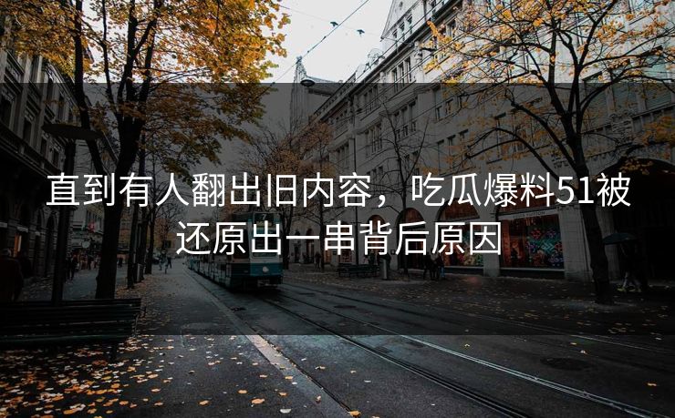 直到有人翻出旧内容，吃瓜爆料51被还原出一串背后原因