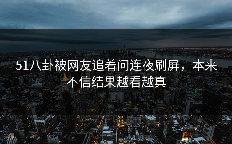 51八卦被网友追着问连夜刷屏，本来不信结果越看越真