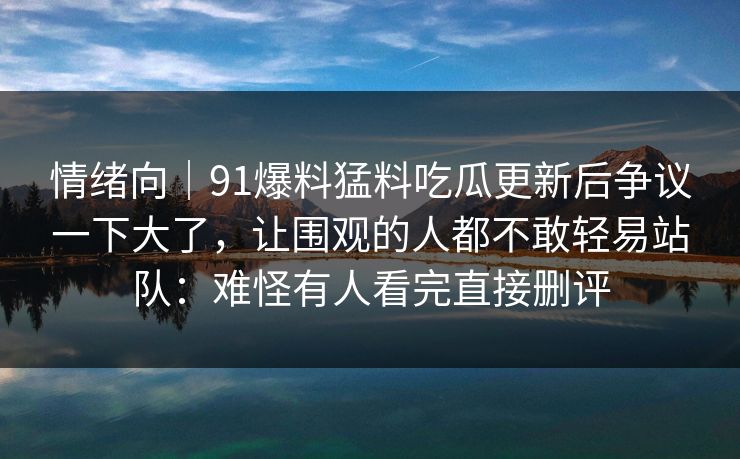 情绪向｜91爆料猛料吃瓜更新后争议一下大了，让围观的人都不敢轻易站队：难怪有人看完直接删评