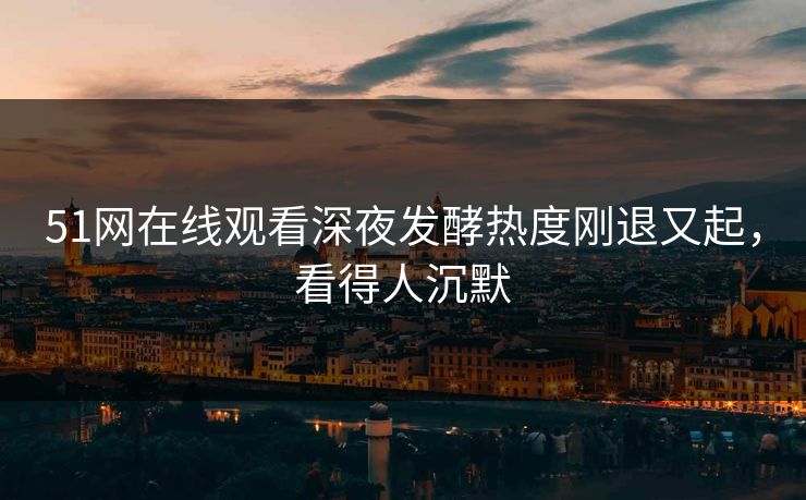 51网在线观看深夜发酵热度刚退又起，看得人沉默
