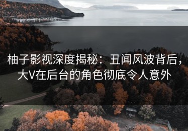 柚子影视深度揭秘：丑闻风波背后，大V在后台的角色彻底令人意外