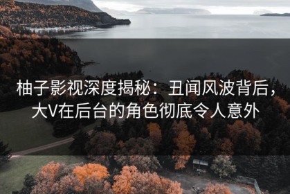 柚子影视深度揭秘：丑闻风波背后，大V在后台的角色彻底令人意外