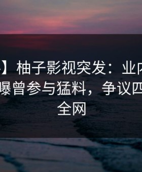 【爆料】柚子影视突发：业内人士在深夜被曝曾参与猛料，争议四起席卷全网