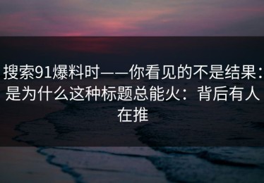 搜索91爆料时——你看见的不是结果：是为什么这种标题总能火：背后有人在推
