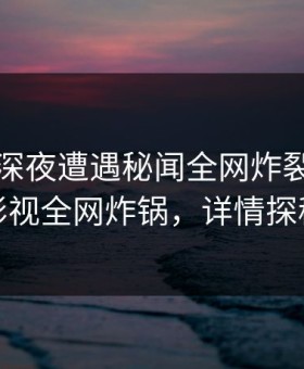 明星在深夜遭遇秘闻全网炸裂，柚子影视全网炸锅，详情探秘