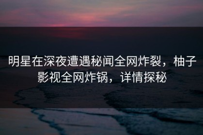 明星在深夜遭遇秘闻全网炸裂，柚子影视全网炸锅，详情探秘