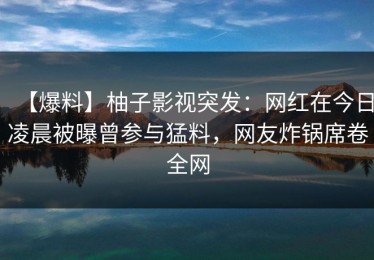 【爆料】柚子影视突发：网红在今日凌晨被曝曾参与猛料，网友炸锅席卷全网