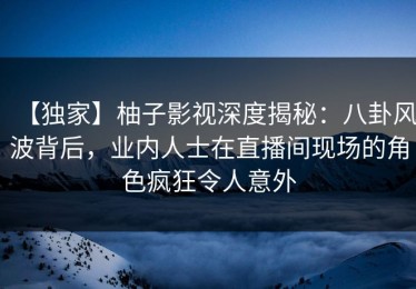 【独家】柚子影视深度揭秘：八卦风波背后，业内人士在直播间现场的角色疯狂令人意外
