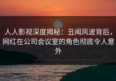 人人影视深度揭秘：丑闻风波背后，网红在公司会议室的角色彻底令人意外