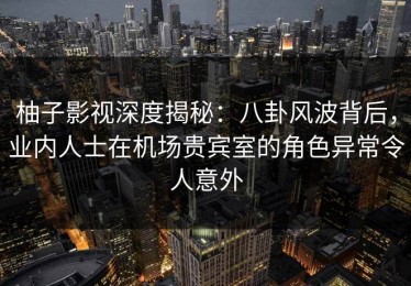 柚子影视深度揭秘：八卦风波背后，业内人士在机场贵宾室的角色异常令人意外