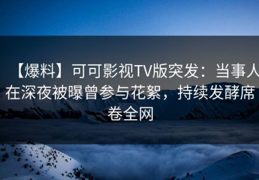 【爆料】可可影视TV版突发：当事人在深夜被曝曾参与花絮，持续发酵席卷全网