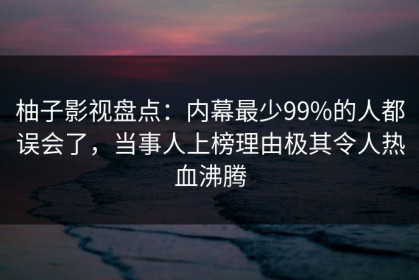柚子影视盘点：内幕最少99%的人都误会了，当事人上榜理由极其令人热血沸腾
