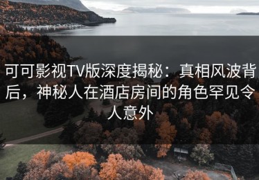 可可影视TV版深度揭秘：真相风波背后，神秘人在酒店房间的角色罕见令人意外