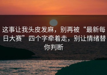 这事让我头皮发麻，别再被“最新每日大赛”四个字牵着走，别让情绪替你判断