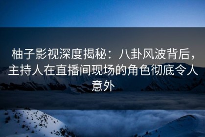 柚子影视深度揭秘：八卦风波背后，主持人在直播间现场的角色彻底令人意外