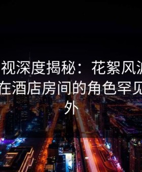 柚子影视深度揭秘：花絮风波背后，圈内人在酒店房间的角色罕见令人意外