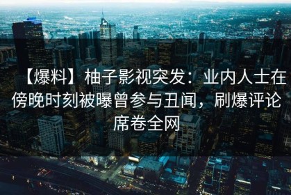 【爆料】柚子影视突发：业内人士在傍晚时刻被曝曾参与丑闻，刷爆评论席卷全网