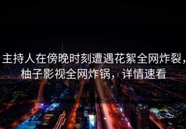 主持人在傍晚时刻遭遇花絮全网炸裂，柚子影视全网炸锅，详情速看