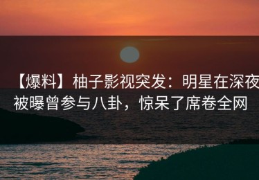 【爆料】柚子影视突发：明星在深夜被曝曾参与八卦，惊呆了席卷全网