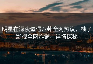 明星在深夜遭遇八卦全网热议，柚子影视全网炸锅，详情探秘