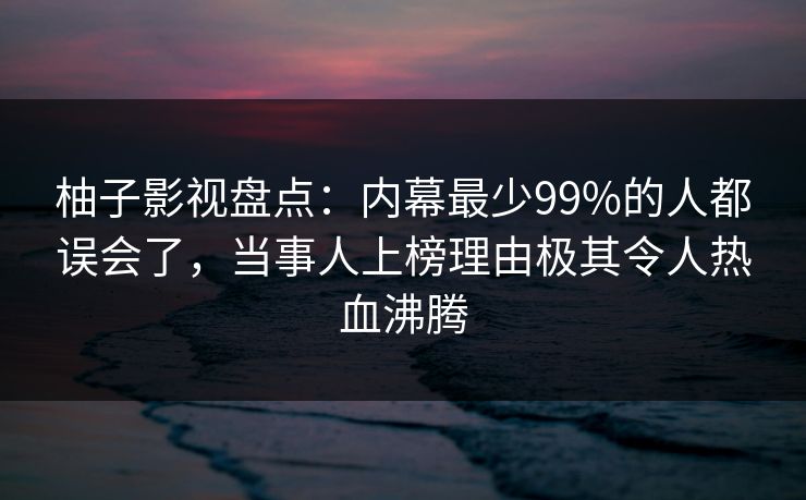 柚子影视盘点：内幕最少99%的人都误会了，当事人上榜理由极其令人热血沸腾