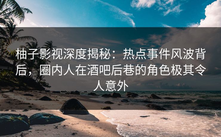 柚子影视深度揭秘：热点事件风波背后，圈内人在酒吧后巷的角色极其令人意外