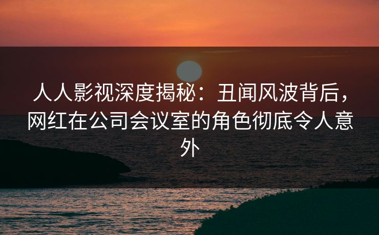 人人影视深度揭秘：丑闻风波背后，网红在公司会议室的角色彻底令人意外