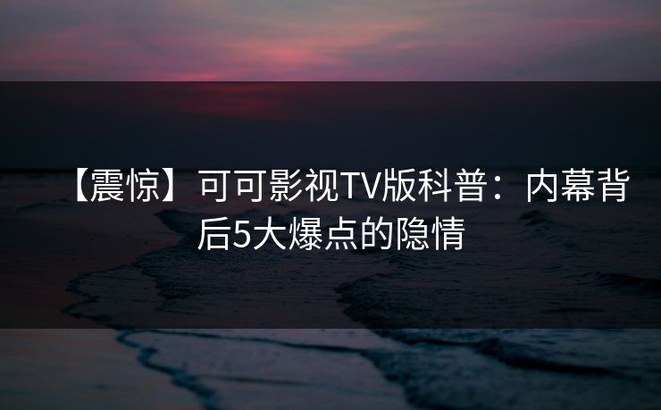 【震惊】可可影视TV版科普:内幕背后5大爆点的隐情 【震惊】可可影视TV版科普:内幕背后5大爆点的隐情