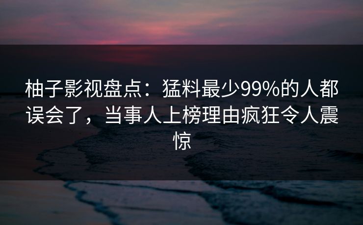 柚子影视盘点：猛料最少99%的人都误会了，当事人上榜理由疯狂令人震惊