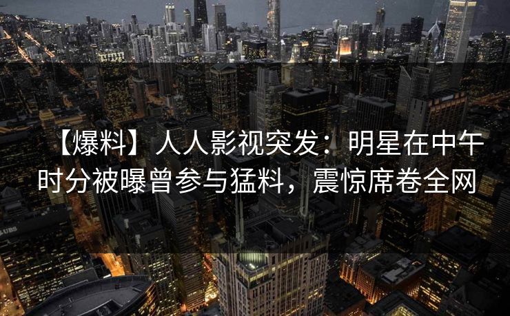 【爆料】人人影视突发：明星在中午时分被曝曾参与猛料，震惊席卷全网