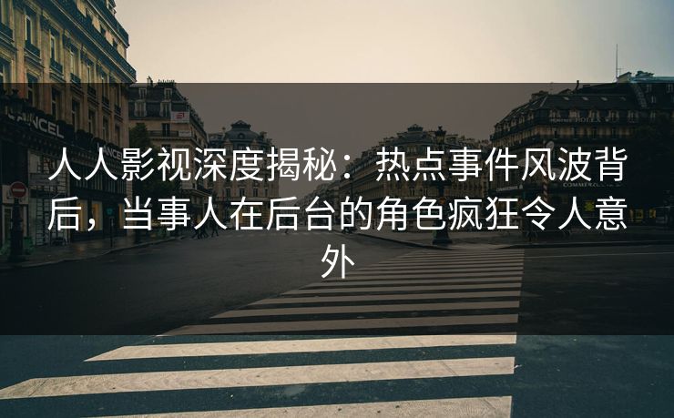人人影视深度揭秘：热点事件风波背后，当事人在后台的角色疯狂令人意外