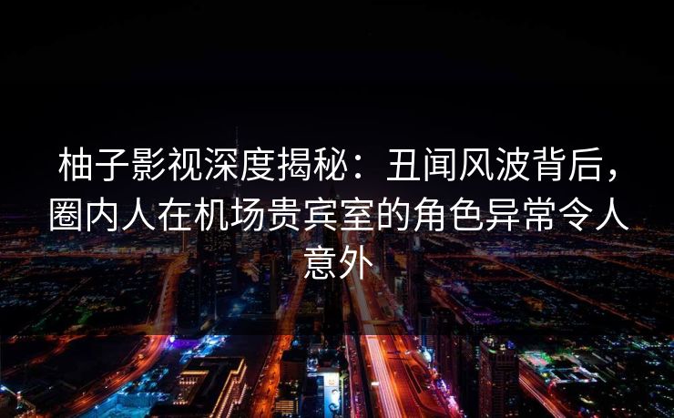 柚子影视深度揭秘：丑闻风波背后，圈内人在机场贵宾室的角色异常令人意外