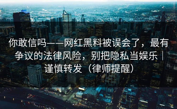 你敢信吗——网红黑料被误会了,最有争议的法律风险,别把隐私当娱乐|谨慎转发(律师提醒) 你敢信吗——网红黑料被误会了,最有争议的法律风险,别把隐私当娱乐|谨慎转发(律师提醒)